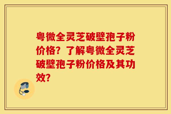 粤微全灵芝破壁孢子粉价格？了解粤微全灵芝破壁孢子粉价格及其功效？