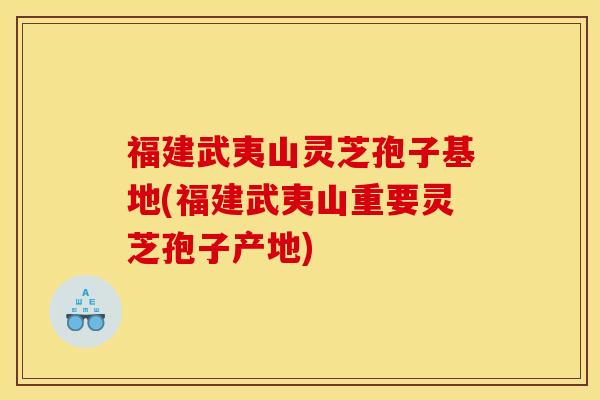 福建武夷山灵芝孢子基地(福建武夷山重要灵芝孢子产地)