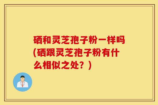 硒和灵芝孢子粉一样吗(硒跟灵芝孢子粉有什么相似之处？)