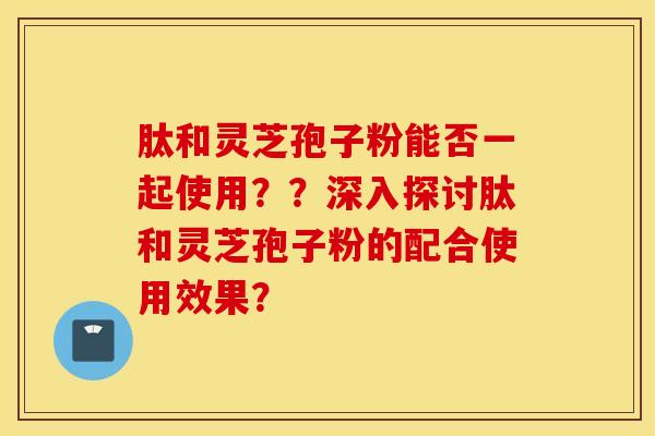 肽和灵芝孢子粉能否一起使用？？深入探讨肽和灵芝孢子粉的配合使用效果？