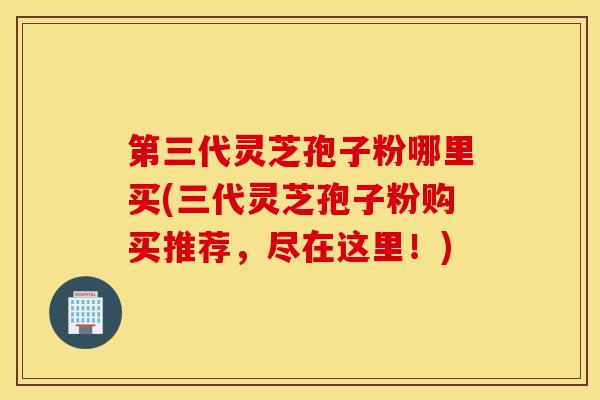 第三代灵芝孢子粉哪里买(三代灵芝孢子粉购买推荐，尽在这里！)