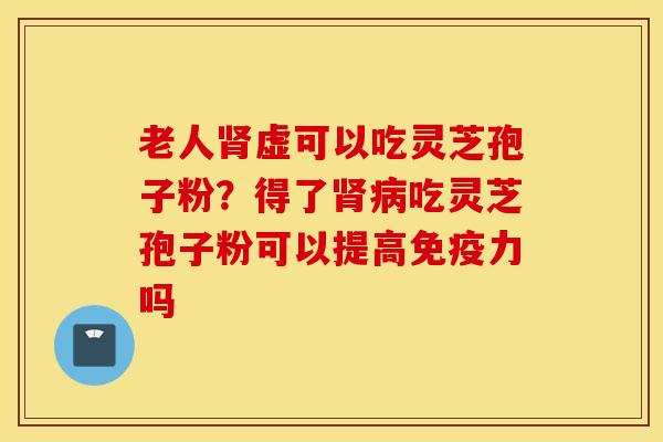 老人肾虚可以吃灵芝孢子粉？得了肾病吃灵芝孢子粉可以提高免疫力吗