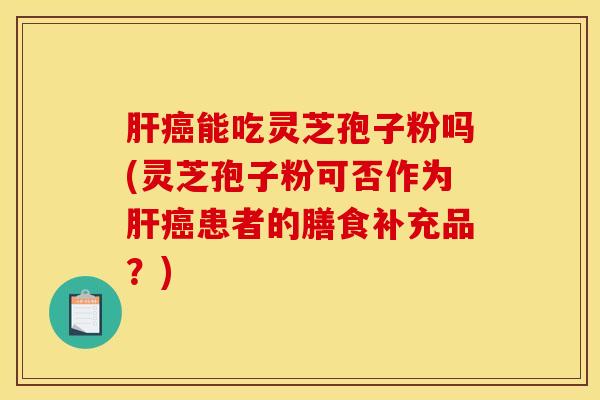 肝癌能吃灵芝孢子粉吗(灵芝孢子粉可否作为肝癌患者的膳食补充品？)
