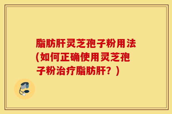 脂肪肝灵芝孢子粉用法(如何正确使用灵芝孢子粉治疗脂肪肝？)
