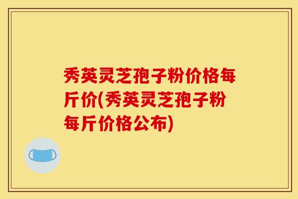 秀英灵芝孢子粉价格每斤价(秀英灵芝孢子粉每斤价格公布)