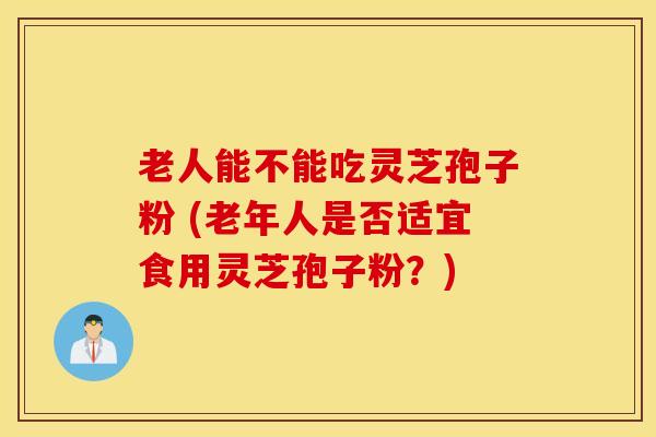 老人能不能吃灵芝孢子粉 (老年人是否适宜食用灵芝孢子粉？)