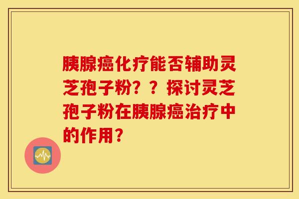 胰腺癌化疗能否辅助灵芝孢子粉？？探讨灵芝孢子粉在胰腺癌治疗中的作用？