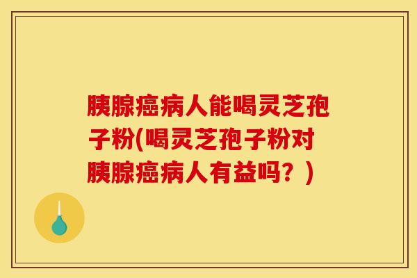 胰腺癌病人能喝灵芝孢子粉(喝灵芝孢子粉对胰腺癌病人有益吗？)