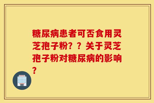 糖尿病患者可否食用灵芝孢子粉？？关于灵芝孢子粉对糖尿病的影响？