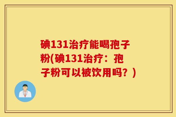 碘131治疗能喝孢子粉(碘131治疗：孢子粉可以被饮用吗？)