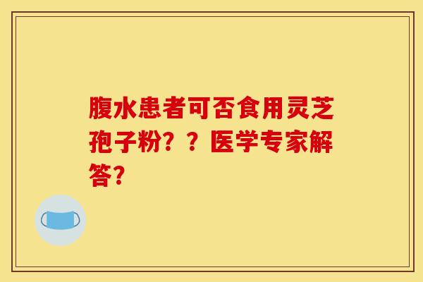 腹水患者可否食用灵芝孢子粉？？医学专家解答？
