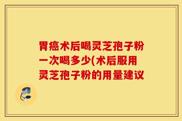 胃癌术后喝灵芝孢子粉一次喝多少(术后服用灵芝孢子粉的用量建议