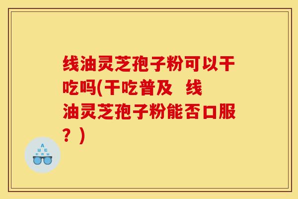 线油灵芝孢子粉可以干吃吗(干吃普及  线油灵芝孢子粉能否口服？)