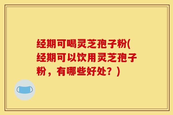 经期可喝灵芝孢子粉(经期可以饮用灵芝孢子粉，有哪些好处？)