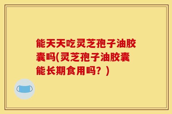 能天天吃灵芝孢子油胶囊吗(灵芝孢子油胶囊能长期食用吗？)