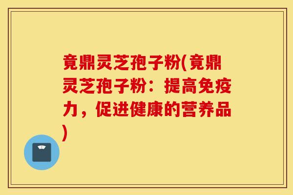 竟鼎灵芝孢子粉(竟鼎灵芝孢子粉：提高免疫力，促进健康的营养品)