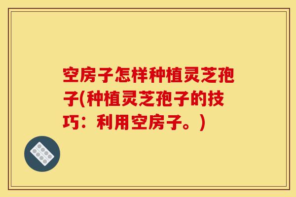 空房子怎样种植灵芝孢子(种植灵芝孢子的技巧：利用空房子。)