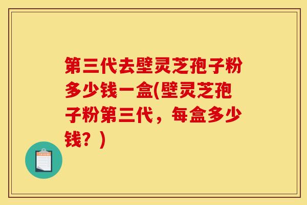 第三代去壁灵芝孢子粉多少钱一盒(壁灵芝孢子粉第三代，每盒多少钱？)
