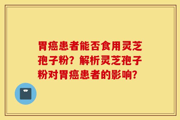 胃癌患者能否食用灵芝孢子粉？解析灵芝孢子粉对胃癌患者的影响？