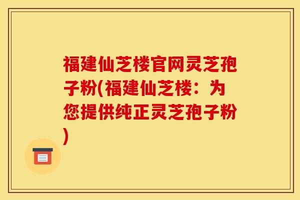 福建仙芝楼官网灵芝孢子粉(福建仙芝楼：为您提供纯正灵芝孢子粉)