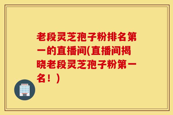 老段灵芝孢子粉排名第一的直播间(直播间揭晓老段灵芝孢子粉第一名！)