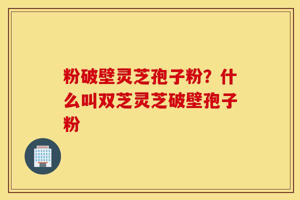 粉破壁灵芝孢子粉？什么叫双芝灵芝破壁孢子粉