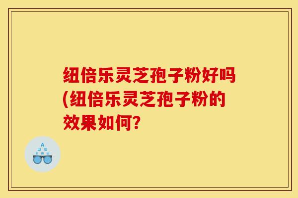纽倍乐灵芝孢子粉好吗(纽倍乐灵芝孢子粉的效果如何？