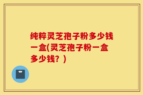 纯粹灵芝孢子粉多少钱一盒(灵芝孢子粉一盒多少钱？)
