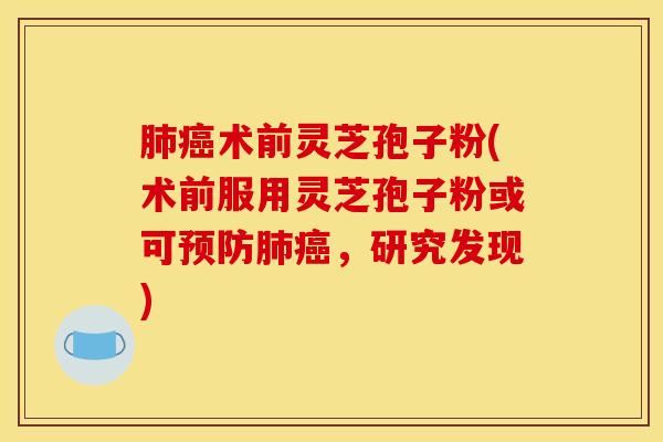 肺癌术前灵芝孢子粉(术前服用灵芝孢子粉或可预防肺癌，研究发现)