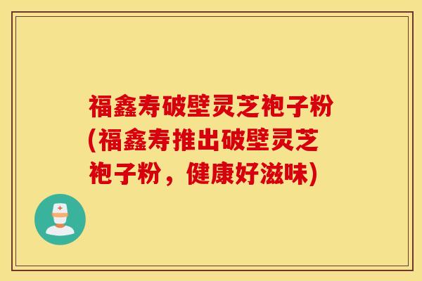 福鑫寿破壁灵芝袍子粉(福鑫寿推出破壁灵芝袍子粉，健康好滋味)