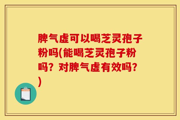 脾气虚可以喝芝灵孢子粉吗(能喝芝灵孢子粉吗？对脾气虚有效吗？)