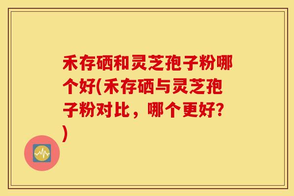 禾存硒和灵芝孢子粉哪个好(禾存硒与灵芝孢子粉对比，哪个更好？)