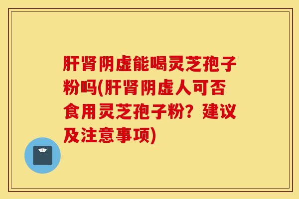 肝肾阴虚能喝灵芝孢子粉吗(肝肾阴虚人可否食用灵芝孢子粉？建议及注意事项)