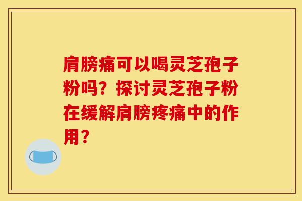 肩膀痛可以喝灵芝孢子粉吗？探讨灵芝孢子粉在缓解肩膀疼痛中的作用？