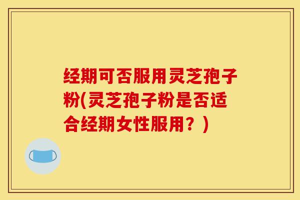 经期可否服用灵芝孢子粉(灵芝孢子粉是否适合经期女性服用？)