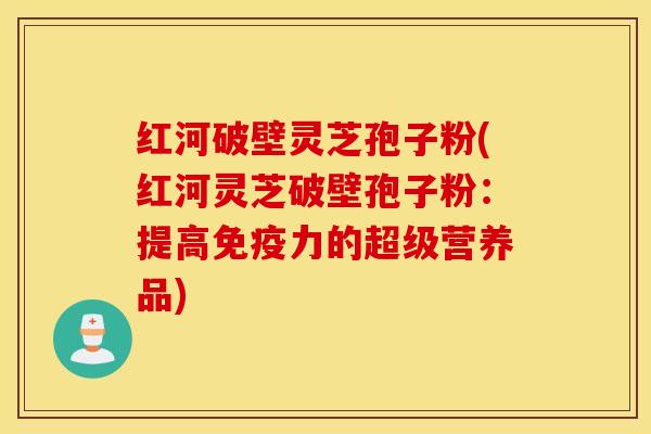 红河破壁灵芝孢子粉(红河灵芝破壁孢子粉：提高免疫力的超级营养品)