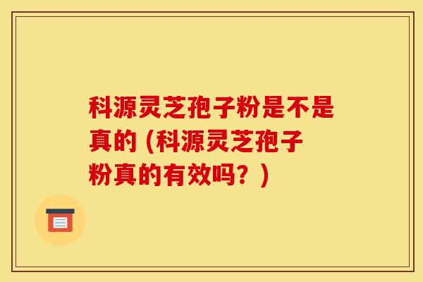 科源灵芝孢子粉是不是真的 (科源灵芝孢子粉真的有效吗？)