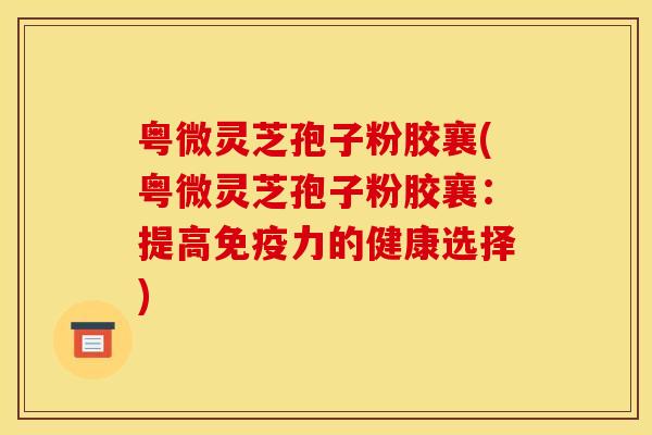 粤微灵芝孢子粉胶襄(粤微灵芝孢子粉胶襄：提高免疫力的健康选择)