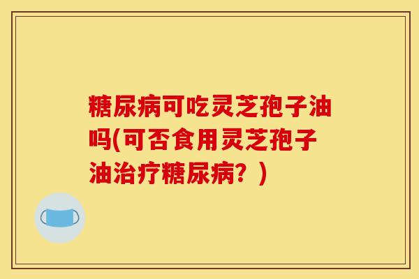糖尿病可吃灵芝孢子油吗(可否食用灵芝孢子油治疗糖尿病？)