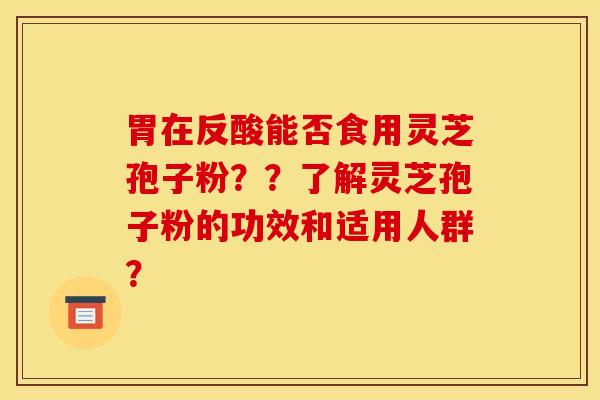 胃在反酸能否食用灵芝孢子粉？？了解灵芝孢子粉的功效和适用人群？