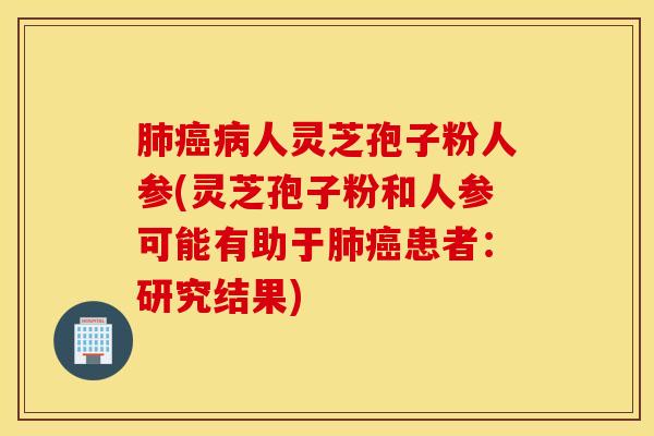 肺癌病人灵芝孢子粉人参(灵芝孢子粉和人参可能有助于肺癌患者：研究结果)