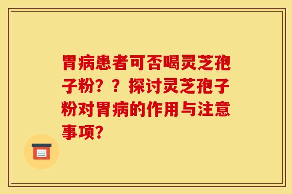 胃病患者可否喝灵芝孢子粉？？探讨灵芝孢子粉对胃病的作用与注意事项？