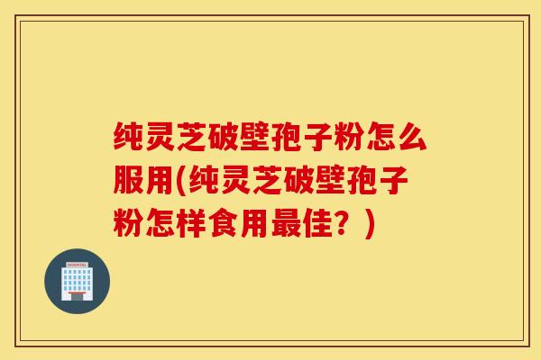 纯灵芝破壁孢子粉怎么服用(纯灵芝破壁孢子粉怎样食用最佳？)