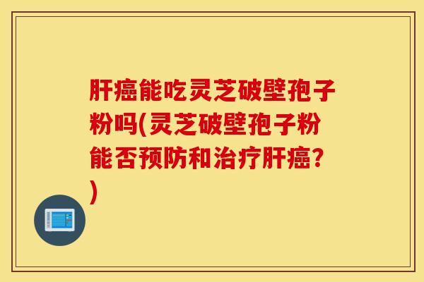 肝癌能吃灵芝破壁孢子粉吗(灵芝破壁孢子粉能否预防和治疗肝癌？)
