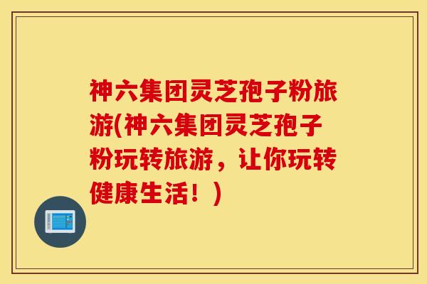 神六集团灵芝孢子粉旅游(神六集团灵芝孢子粉玩转旅游，让你玩转健康生活！)