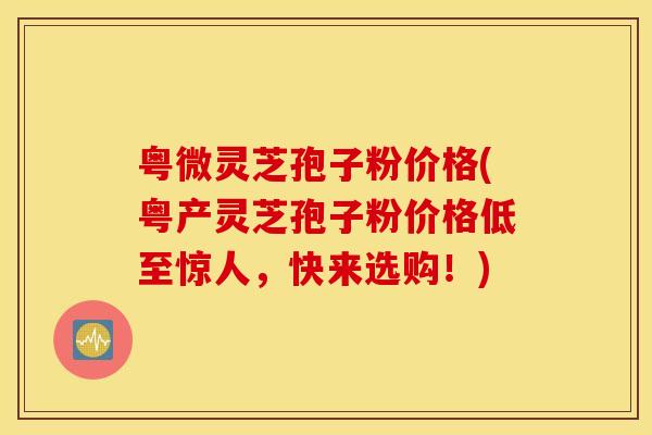 粤微灵芝孢子粉价格(粤产灵芝孢子粉价格低至惊人，快来选购！)