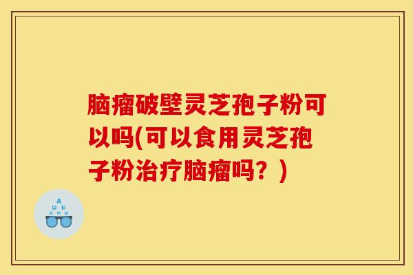 脑瘤破壁灵芝孢子粉可以吗(可以食用灵芝孢子粉治疗脑瘤吗？)