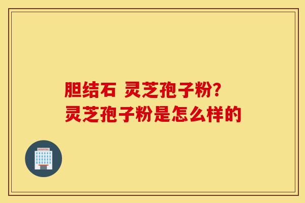 胆结石 灵芝孢子粉？灵芝孢子粉是怎么样的