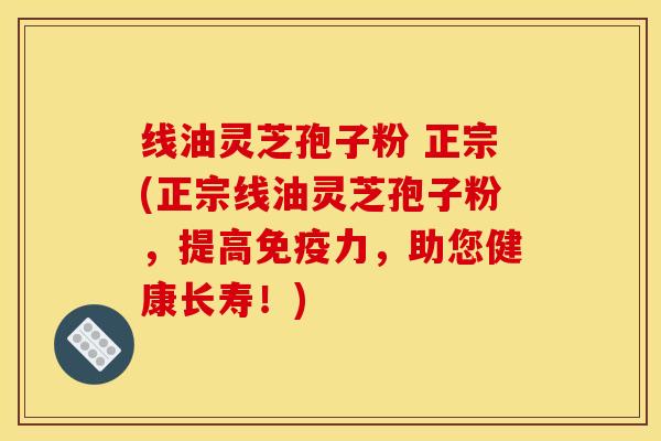 线油灵芝孢子粉 正宗(正宗线油灵芝孢子粉，提高免疫力，助您健康长寿！)