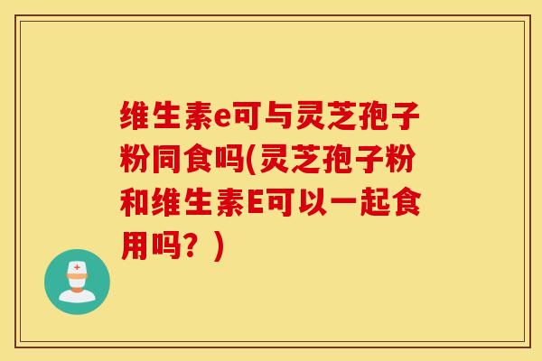 维生素e可与灵芝孢子粉同食吗(灵芝孢子粉和维生素E可以一起食用吗？)